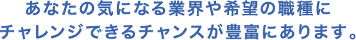 あなたの気になる業界や希望の職種にチャレンジできるチャンスが豊富にあります。